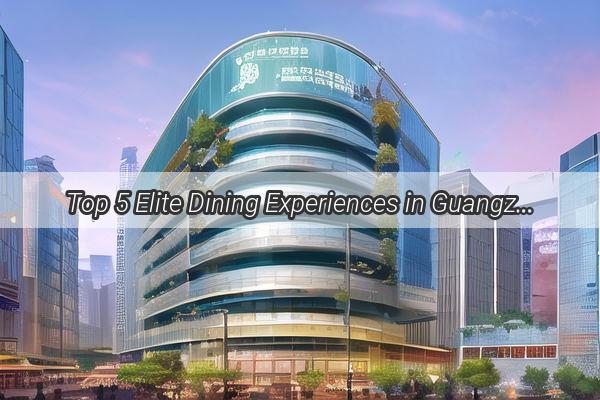 Top 5 Elite Dining Experiences in Guangzhou A Culinary Journey Through the Citys Finest Eateries